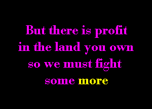 But there is proiit
in the land you own
so we must iight
some more