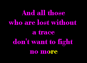 And all those

Who are lost Without
a trace

don't want to iight
no more