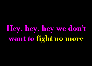 Hey, hey, hey we don't

want to iight 110 more