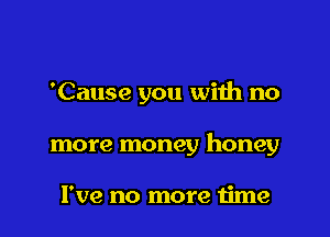 'Cause you with no

more money honey

I've no more time