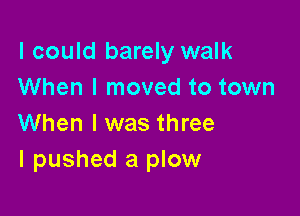 I could barely walk
When I moved to town

When I was three
I pushed a plow