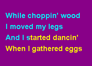 While choppin' wood
I moved my legs

And I started dancin'
When lgathered eggs