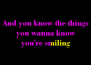 And you know the things
youwwunulknour

you're smiling