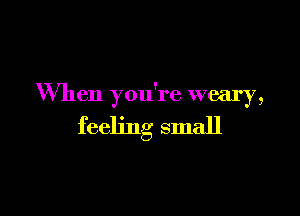 When you're weary,

feeling small