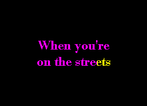 When you're

on the streets
