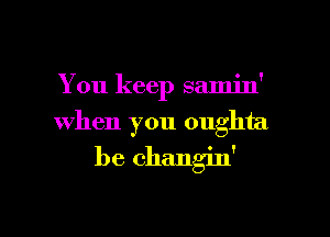 You keep samin'

when you oughta

be changin'