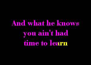 And What he knows

you ain't had
time to learn