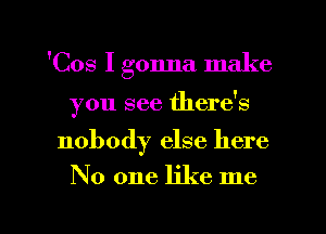 'Cos I gonna make
you see there's

nobody else here

No one like me

Q