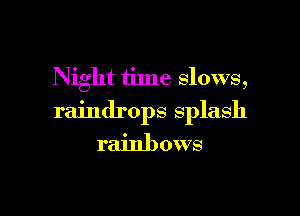 Night time slows,

raindrops splash
rainbows