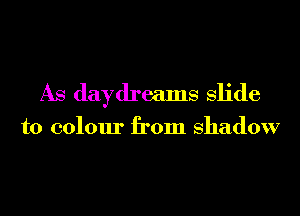 As daydreams slide

to colour from shadow