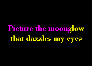 Picture the moonglow
that dazzles my eyes