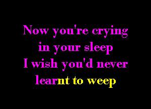 Now you're crying
in your sleep

I Wish you'd never
learnt to weep