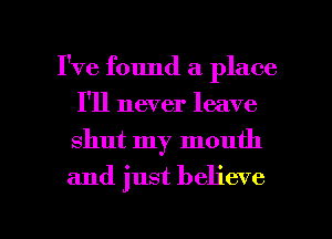 I've found a place
I'll never leave
shut my mouth

and just believe

g