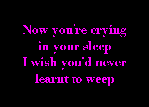 Now you're crying
in your sleep

I Wish you'd never
learnt to weep