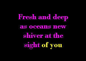 Fresh and deep

as oceans new
shiver at the
sight of you