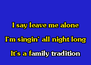I say leave me alone
I'm singin' all night long

It's a family tradition