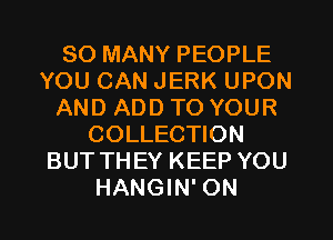 SO MANY PEOPLE
YOU CAN JERK UPON
AND ADD TO YOUR
COLLECTION
BUT THEY KEEP YOU
HANGIN' ON
