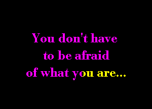 You don't have

to be afraid

of what you are...