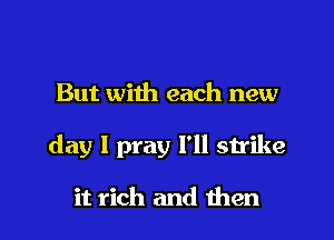 But with each new

day I pray I'll strike

it rich and then I