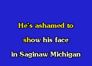 He's ashamed to

show his face

in Saginaw Michigan
