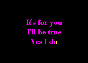 It's for you

I'll be true
Yes I do