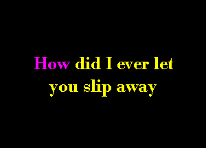 How did I ever let

you slip away