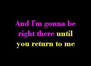 And I'm gonna be
right there until

you return to me

Q