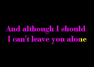 And although I Should

I can't leave you alone