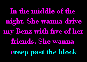 In the middle of the

night. She wanna drive
my Benz With tive of her

friends. She wanna

creep past the block