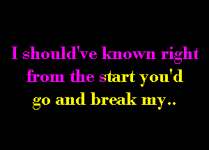 I Should've known right
from the start you'd
g0 and break my..