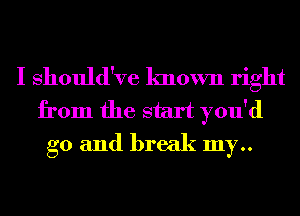 I Should've known right
from the start you'd
g0 and break my..