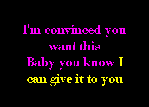 I'm convinced you
want this
Baby you know I

can give it to you