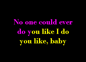 No one could ever

do you like I do
you like, baby
