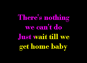 There's nothing
we can't do
Just wait till we
get home baby

g