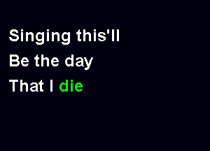 Singing this'll
Be the day

That I die