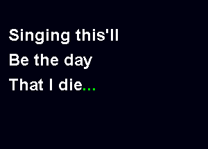 Singing this'll
Be the day

That I die...