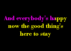 And everybody's happy
now the good things
here to stay