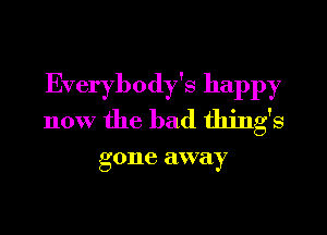 Everybody's happy
now the bad thing's

g one away