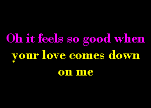 Oh it feels so good When
your love comes down
on me