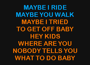 MAYBEI RIDE
MAYBE YOU WALK
MAYBE I TRIED
TO GET OFF BABY
HEY KIDS
WHERE ARE YOU
NOBODY TELLS YOU
WHAT TO DO BABY