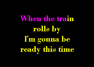 When the train
rolls by

I'm gonna be
ready this time