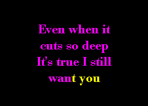 Even when it

cuts so deep

It's true I still
want you