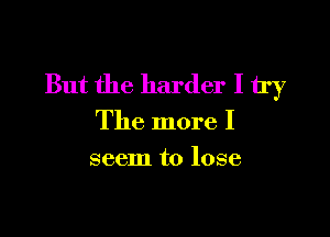 But the harder I 11')?

The more I
seem to lose