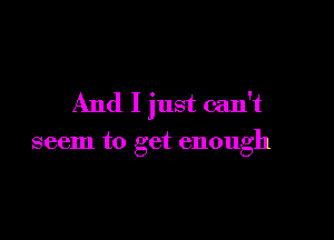 And I just can't

seem to get enough