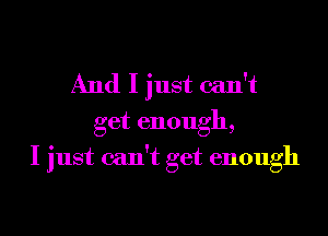 And I just can't
get enough,
I just can't get enough