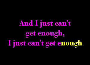 And I just can't
get enough,
I just can't get enough