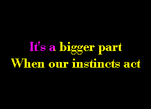 It's a bigger part
When our instincts act

g