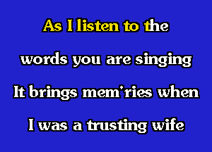 As I listen to the
words you are singing
It brings mem'ries when

I was a trusting wife