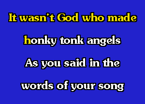 It wasn't God who made
honky tonk angels
As you said in the

words of your song