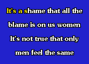 It's a shame that all the

blame is on us women
It's not true that only

men feel the same